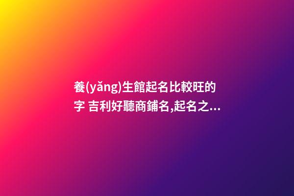 養(yǎng)生館起名比較旺的字 吉利好聽商鋪名,起名之家